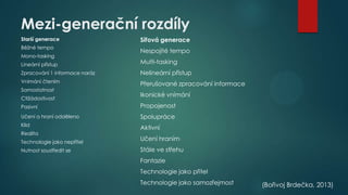 Mezi-generační rozdíly
Starší generace

Síťová generace

Běžné tempo

Nespojité tempo

Mono-tasking
Lineární přístup

Multi-tasking

Zpracování 1 informace naráz

Nelineární přístup

Vnímání čtením

Přerušované zpracování informace

Samostatnost
Ctižádostivost

Ikonické vnímání

Pasivní

Propojenost

Učení a hraní odděleno

Spolupráce

Klid

Aktivní

Realita
Technologie jako nepřítel
Nutnost soustředit se

Učení hraním
Stále ve střehu
Fantazie
Technologie jako přítel

Technologie jako samozřejmost

(Bořivoj Brdečka, 2013)

 