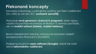 Překonané koncepty
Koncepty e-learningu využívajícího systémy pro řízení vzdělávání
(tzv. LMS) se od roku 2011 postupně opouštějí.
Nastupuje nová generace výukových programů, které nejsou
vázány na počítačové stanice ve školách či domácí počítače,
ale na mobilní zařízení (tablety, mobilní telefony).
Boom interaktivních tabulí je nahrazován boomem tabletů
(podporováno financemi z EU/MŠMT).
Posiluje se používání open software (Google), stejně tak roste
úloha neformálního vzdělávání.

 