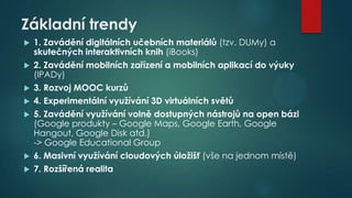 Základní trendy










1. Zavádění digitálních učebních materiálů (tzv. DUMy) a
skutečných interaktivních knih (iBooks)
2. Zavádění mobilních zařízení a mobilních aplikací do výuky
(IPADy)

3. Rozvoj MOOC kurzů
4. Experimentální využívání 3D virtuálních světů
5. Zavádění využívání volně dostupných nástrojů na open bázi
(Google produkty – Google Maps, Google Earth, Google
Hangout, Google Disk atd.)
-> Google Educational Group
6. Masivní využívání cloudových úložišť (vše na jednom místě)
7. Rozšířená realita

 