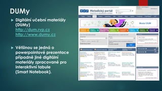 DUMy


Digitální učební materiály
(DUMy)
http://dum.rvp.cz
http://www.dumy.cz



Většinou se jedná o
powerpointové prezentace
případně jiné digitální
materiály zpracované pro
interaktivní tabule
(Smart Notebook).

 