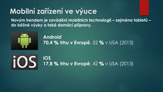 Mobilní zařízení ve výuce
Novým trendem je zavádění mobilních technologií – zejména tabletů –
do běžné výuky a také domácí přípravy.

Android
70,4 % trhu v Evropě, 52 % v USA (2013)
iOS
17,8 % trhu v Evropě, 42 % v USA (2013)

 