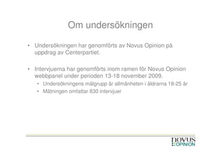 Om undersökningen

• Undersökningen har genomförts av Novus Opinion på
  uppdrag av Centerpartiet.

• Intervjuerna har genomförts inom ramen för Novus Opinion
  webbpanel under perioden 13-18 november 2009.
   • Undersökningens målgrupp är allmänheten i åldrarna 18-25 år
   • Mätningen omfattar 830 intervjuer
 