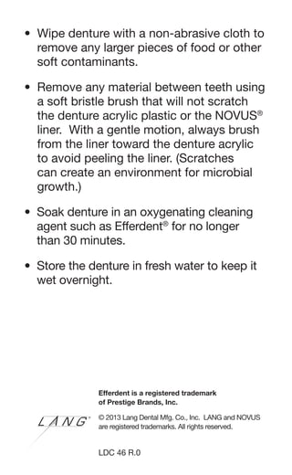 • Wipe denture with a non-abrasive cloth to
remove any larger pieces of food or other
soft contaminants.
• Remove any material between teeth using
a soft bristle brush that will not scratch
the denture acrylic plastic or the NOVUS®
liner. With a gentle motion, always brush
from the liner toward the denture acrylic
to avoid peeling the liner. (Scratches
can create an environment for microbial
growth.)
• Soak denture in an oxygenating cleaning
agent such as Efferdent®
for no longer
than 30 minutes.
• Store the denture in fresh water to keep it
wet overnight.
Efferdent is a registered trademark
of Prestige Brands, Inc.
© 2013 Lang Dental Mfg. Co., Inc. LANG and NOVUS
are registered trademarks. All rights reserved.
LDC 46 R.0
 