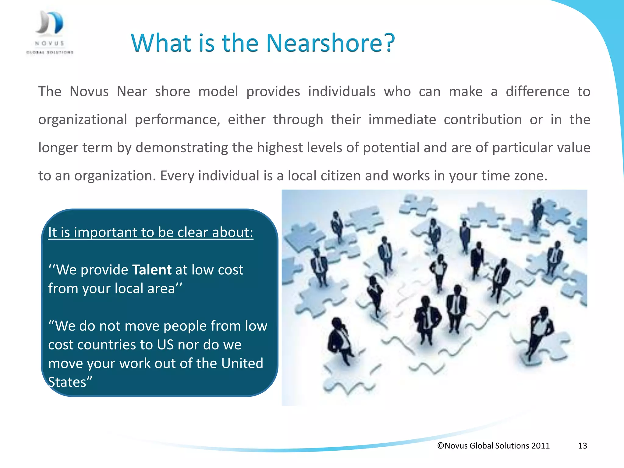 What is the Nearshore?
The Novus Near shore model provides individuals who can make a difference to
organizational performance, either through their immediate contribution or in the
longer term by demonstrating the highest levels of potential and are of particular value
to an organization. Every individual is a local citizen and works in your time zone.


 It is important to be clear about:

 ‘‘We provide Talent at low cost
 from your local area’’

 “We do not move people from low
 cost countries to US nor do we
 move your work out of the United
 States”


                                                                 ©Novus Global Solutions 2011   13
 