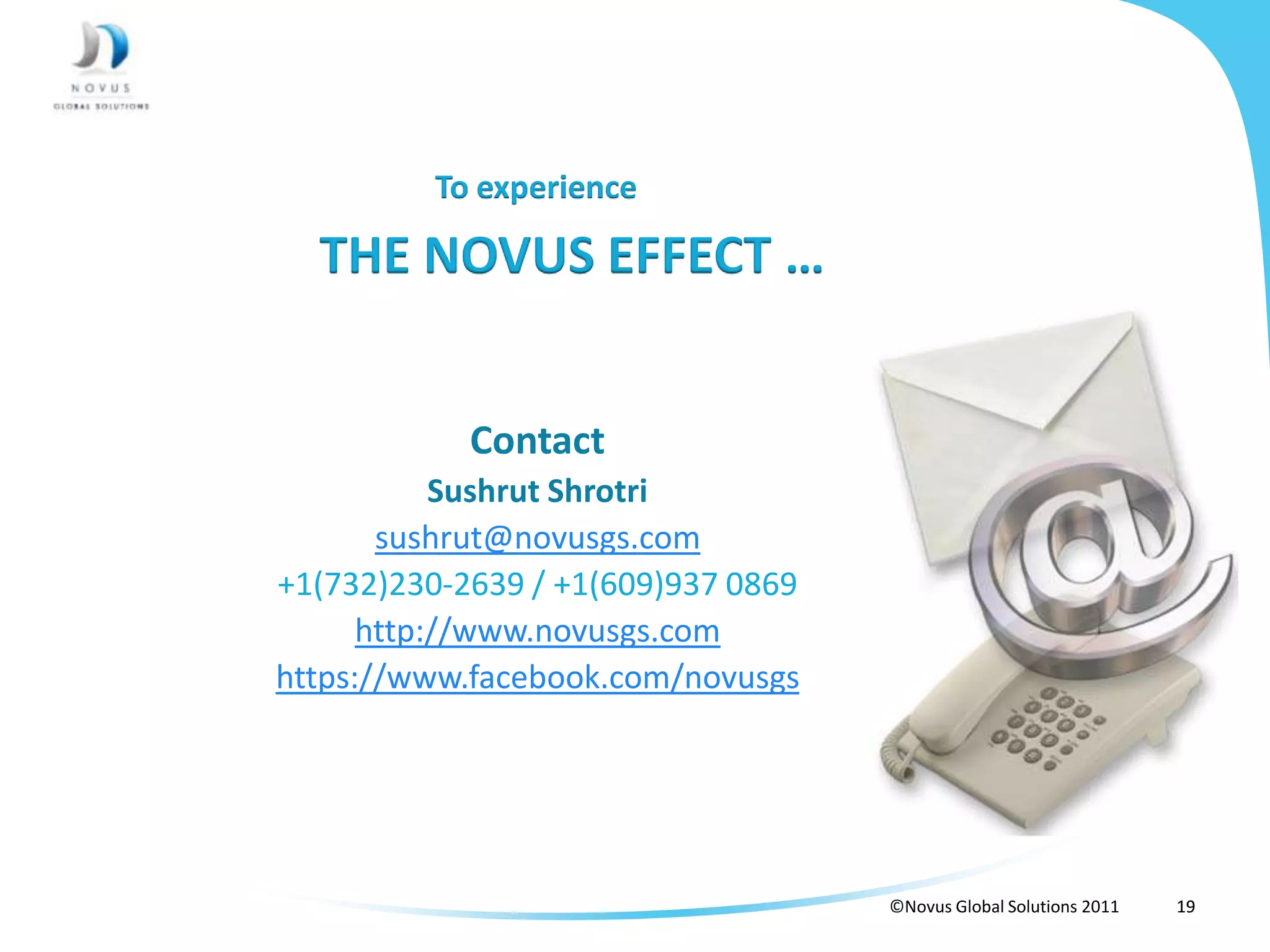 To experience

  THE NOVUS EFFECT …


            Contact
           Sushrut Shrotri
       sushrut@novusgs.com
+1(732)230-2639 / +1(609)937 0869
      http://www.novusgs.com
https://www.facebook.com/novusgs




                                    ©Novus Global Solutions 2011   19
 