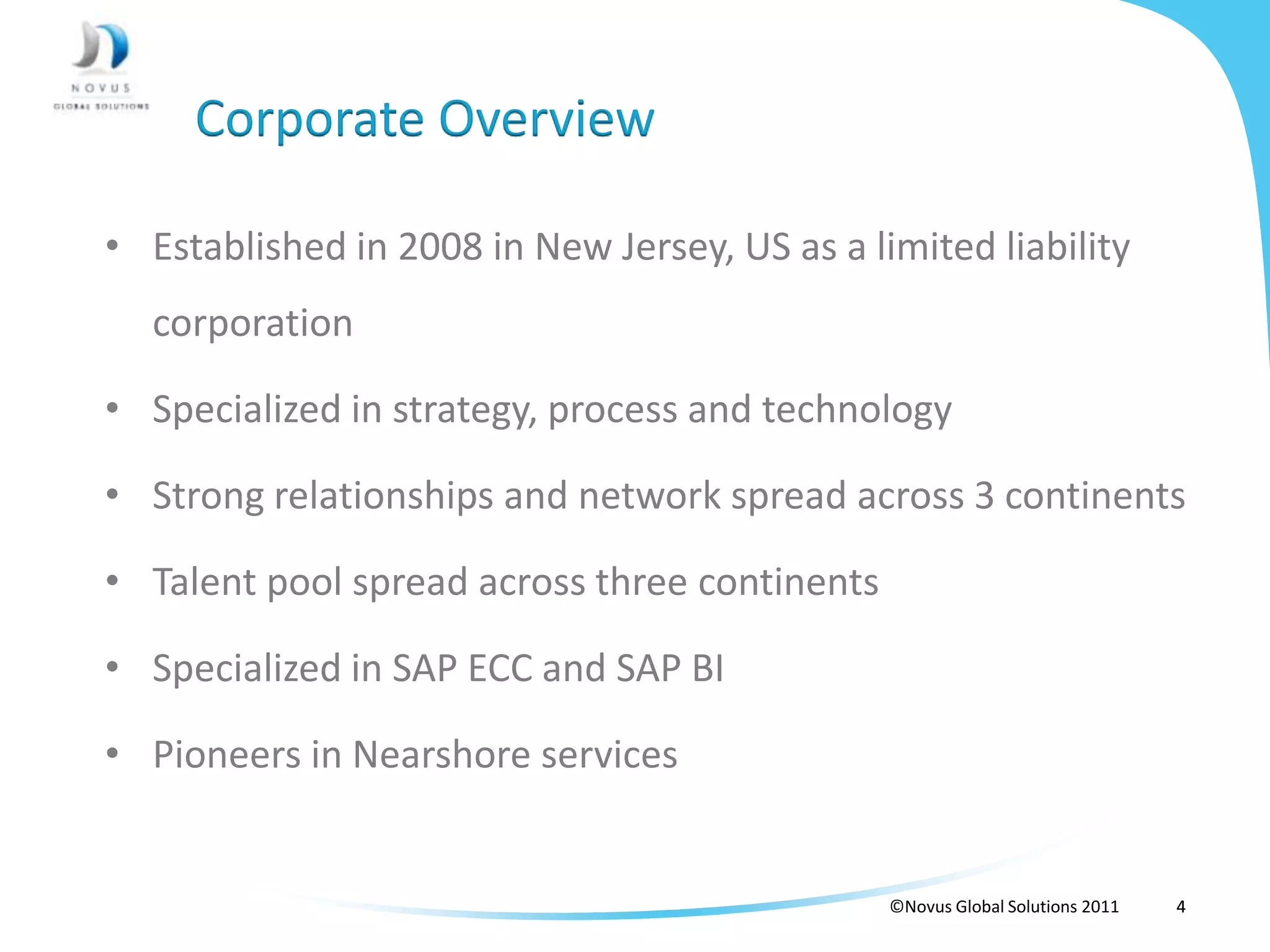 Corporate Overview

• Established in 2008 in New Jersey, US as a limited liability
  corporation

• Specialized in strategy, process and technology

• Strong relationships and network spread across 3 continents

• Talent pool spread across three continents

• Specialized in SAP ECC and SAP BI

• Pioneers in Nearshore services


                                               ©Novus Global Solutions 2011   4
 