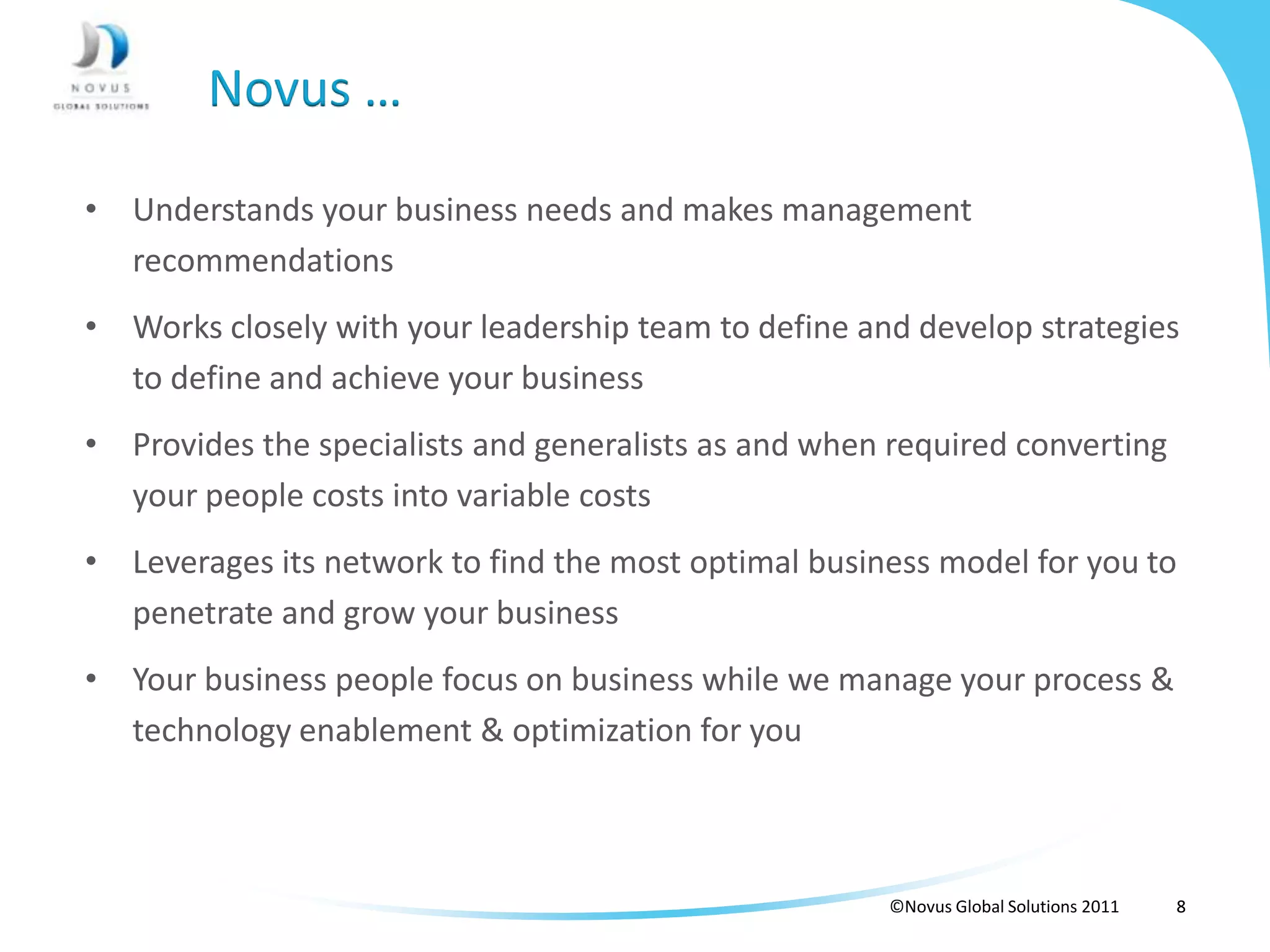 Novus …

• Understands your business needs and makes management
  recommendations
• Works closely with your leadership team to define and develop strategies
  to define and achieve your business
• Provides the specialists and generalists as and when required converting
  your people costs into variable costs
• Leverages its network to find the most optimal business model for you to
  penetrate and grow your business
• Your business people focus on business while we manage your process &
  technology enablement & optimization for you



                                                      ©Novus Global Solutions 2011   8
 