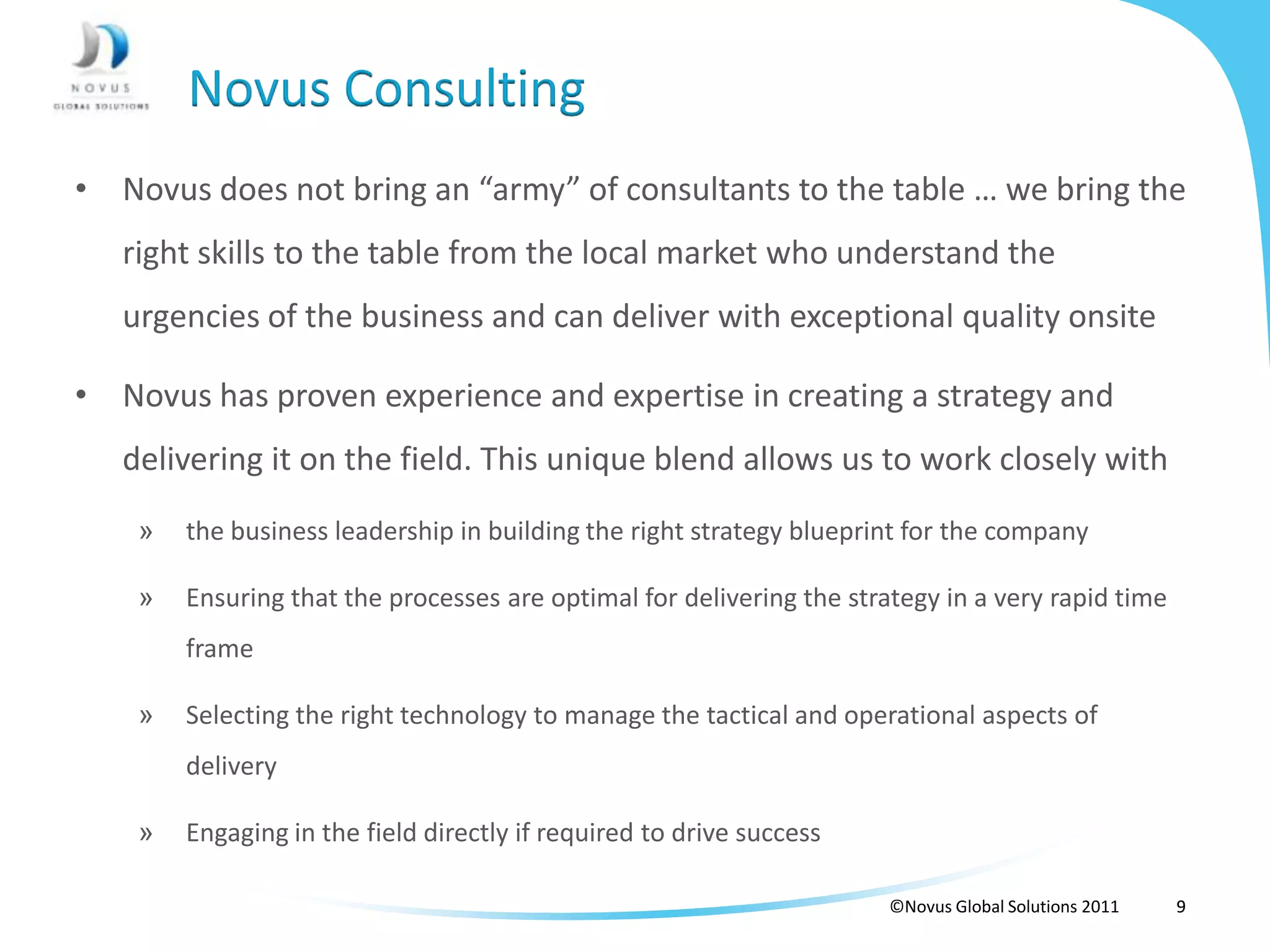 Novus Consulting
• Novus does not bring an “army” of consultants to the table … we bring the
   right skills to the table from the local market who understand the
   urgencies of the business and can deliver with exceptional quality onsite

• Novus has proven experience and expertise in creating a strategy and
   delivering it on the field. This unique blend allows us to work closely with
    »   the business leadership in building the right strategy blueprint for the company

    »   Ensuring that the processes are optimal for delivering the strategy in a very rapid time
        frame

    »   Selecting the right technology to manage the tactical and operational aspects of
        delivery

    »   Engaging in the field directly if required to drive success

                                                                       ©Novus Global Solutions 2011   9
 