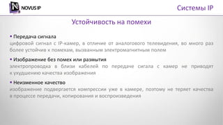  Передача сигнала
цифровой сигнал с IP-камер, в отличие от аналогового телевидения, во много раз
более устойчив к помехам, вызванным электромагнитным полем
 Изображение без помех или размытия
электропроводка в близи кабелей по передаче сигала с камер не приводят
к ухудшению качества изображения
 Неизменное качество
изображение подвергается компрессии уже в камере, поэтому не теряет качества
в процессе передачи, копирования и воспроизведения
Устойчивость на помехи
Системы IP
 