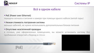  PoE (Power over Ethernet)
передача сигнала и питания к камере при помощи одного кабеля (витой пары)
 Низкая стоимость построения системы
меньше кабелей, не нужно использовать дополнительных блоков питания
 Отсутствие неэстетичной проводки
в готовых, уже оформленных помещениях, вы можете установить систему без
пробивания отверстий и борозд в стенах
Всё в одном кабеле
Системы IP
 