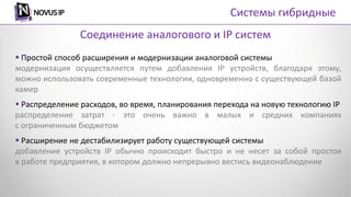  Простой способ расширения и модернизации аналоговой системы
модернизация осуществляется путем добавления IP устройств, благодаря этому,
можно использовать современные технологии, одновременно с существующей базой
камер
 Распределение расходов, во время, планирования перехода на новую технологию IP
распределение затрат - это очень важно в малых и средних компаниях
с ограниченным бюджетом
 Расширение не дестабилизирует работу существующей системы
добавление устройств IP обычно происходит быстро и не несет за собой простоя
в работе предприятия, в котором должно непрерывно вестись видеонаблюдение
Соединение аналогового и IP систем
Системы гибридные
 