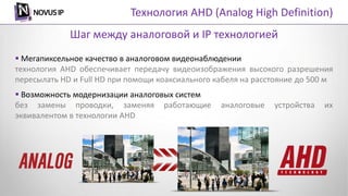  Мегапиксельное качество в аналоговом видеонаблюдении
технология AHD обеспечивает передачу видеоизображения высокого разрешения
пересылать HD и Full HD при помощи коаксиального кабеля на расстояние до 500 м
 Возможность модернизации аналоговых систем
без замены проводки, заменяя работающие аналоговые устройства их
эквивалентом в технологии AHD
Шаг между аналоговой и IP технологией
Технология AHD (Analog High Definition)
 