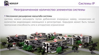 Системы IP
 Несложное расширение масштаба системы
систему можно расширить путем добавления очередных камер, независимо от
количества видеовходов имеющихся в регистраторе. Барьером может быть только
пропускная способность сети и аппаратное ограничение
Неограниченное количество элементов системы
 