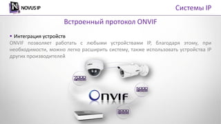  Интеграция устройств
ONVIF позволяет работать с любыми устройствами IP, благодаря этому, при
необходимости, можно легко расширить систему, также использовать устройства IP
других производителей
Встроенный протокол ONVIF
Системы IP
 