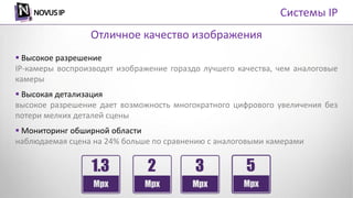  Высокое разрешение
IP-камеры воспроизводят изображение гораздо лучшего качества, чем аналоговые
камеры
 Высокая детализация
высокое разрешение дает возможность многократного цифрового увеличения без
потери мелких деталей сцены
 Мониторинг обширной области
наблюдаемая сцена на 24% больше по сравнению с аналоговыми камерами
Отличное качество изображения
Системы IP
 