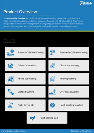 Product Overview
The Novus Safe Lite Max is a cutting-edge automotive safety device that combines GPS,
video surveillance and advanced driver assistance features with ADAS and DMS Algorithms.
Designed to enhance ﬂeet management, driving safety, and driver behavior standardization,
this product integrates artiﬁcial intelligence to improve vehicle, driver and road safety
Features
https:/
/novushitech.com/
marketing@novushitech.com
Harsh braking alert
Forward Collision Warning
Phone use warning
Over speeding alert
Pedestrain Collision Warning
Driver Drowsiness Distraction warning
Smoking warning
Seatbelt warning
Night driving alert Harsh acceleration alert
 