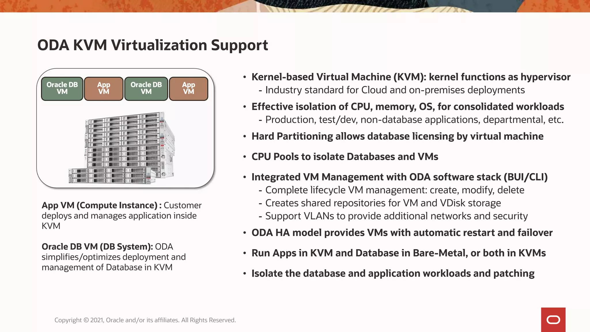 ODA KVM Virtualization Support
Copyright © 2021, Oracle and/or its affiliates. All Rights Reserved.
• Kernel-based Virtual Machine (KVM): kernel functions as hypervisor
- Industry standard for Cloud and on-premises deployments
• Effective isolation of CPU, memory, OS, for consolidated workloads
- Production, test/dev, non-database applications, departmental, etc.
• Hard Partitioning allows database licensing by virtual machine
• CPU Pools to isolate Databases and VMs
• Integrated VM Management with ODA software stack (BUI/CLI)
- Complete lifecycle VM management: create, modify, delete
- Creates shared repositories for VM and VDisk storage
- Support VLANs to provide additional networks and security
• ODA HA model provides VMs with automatic restart and failover
• Run Apps in KVM and Database in Bare-Metal, or both in KVMs
• Isolate the database and application workloads and patching
App VM (Compute Instance) : Customer
deploys and manages application inside
KVM
Oracle DB VM (DB System): ODA
simplifies/optimizes deployment and
management of Database in KVM
 