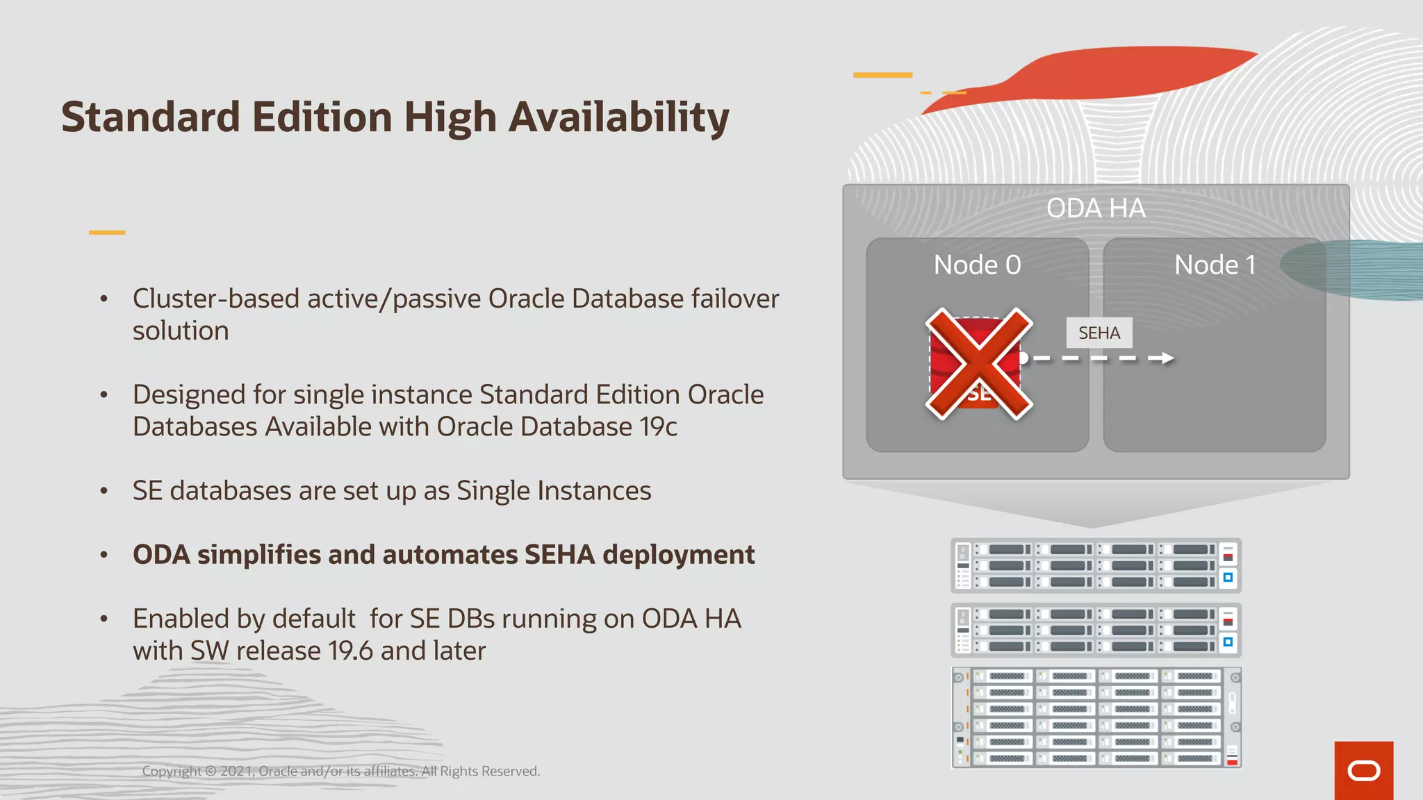 Standard Edition High Availability
• Cluster-based active/passive Oracle Database failover
solution
• Designed for single instance Standard Edition Oracle
Databases Available with Oracle Database 19c
• SE databases are set up as Single Instances
• ODA simplifies and automates SEHA deployment
• Enabled by default for SE DBs running on ODA HA
with SW release 19.6 and later
ODA HA
Node 0 Node 1
SEHA
SE
SE
Copyright © 2021, Oracle and/or its affiliates. All Rights Reserved.
 