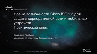 Новые возможности Cisco ISE 1.2 для
защиты корпоративной сети и мобильных
устройств.
Практический опыт.
Владимир Илибман
Менеджер по продуктам безопасности

13.01.2014

© 2013 Cisco and/or its affiliates. All rights reserved.

 