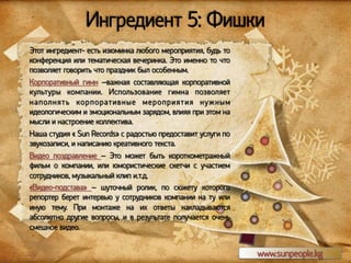 Ингредиент 5: Фишки
Этот ингредиент- есть изюминка любого мероприятия, будь то
конференция или тематическая вечеринка. Это именно то что
позволяет говорить что праздник был особенным.
Корпоративный гимн –важная составляющая корпоративной
культуры компании. Использование гимна позволяет
н а п ол н я т ь ко р п о рат и в н ы е м е р о п р и я т и я н у ж н ы м
идеологическим и эмоциональным зарядом, влияя при этом на
мысли и настроение коллектива.
Наша студия « Sun Records» с радостью предоставит услуги по
звукозаписи, и написанию креативного текста.
Видео поздравление – Это может быть короткометражный
фильм о компании, или юмористические скетчи с участием
сотрудников, музыкальный клип и.т.д.
«Видео-подстава» – шуточный ролик, по сюжету которого
репортер берет интервью у сотрудников компании на ту или
иную тему. При монтаже на их ответы накладываются
абсолютно другие вопросы, и в результате получается очень
смешное видео.

www.sunpeople.kg

 