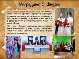 Ингредиент 5: Фишки
Награждение сотрудников «Премия года» – по традиции у
многих компаний проходит награждение выдающихся
сотрудников, мы предлагаем не изменять привычкам, а
лишь добавить изюминку. Награждение может пройти в
юмористическом ключе, в стиле музыкальной премии или
премии «Оскар».
«Фото-пазл» – Большое изображение размером 2мх3м,
состоящие из маленьких фрагментов. На протяжении всего
вечера гости могут заполнять пазл, на фоне которого
можно фотографироваться.

www.sunpeople.kg

 