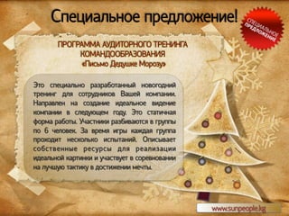 Специальное предложение!
ПРОГРАММА АУДИТОРНОГО ТРЕНИНГА
КОМАНДООБРАЗОВАНИЯ
«Письмо Дедушке Морозу»
Это специально разработанный новогодний
тренинг для сотрудников Вашей компании.
Направлен на создание идеальное видение
компании в следующем году. Это статичная
форма работы. Участники разбиваются в группы
по 6 человек. За время игры каждая группа
проходит несколько испытаний. Описывает
собственные ресурсы для реализации
идеальной картинки и участвует в соревновании
на лучшую тактику в достижении мечты.

www.sunpeople.kg

 