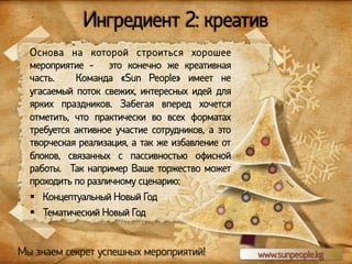 Ингредиент 2: креатив
Основа на которой строиться хорошее
мероприятие - это конечно же креативная
часть.
Команда «Sun People» имеет не
угасаемый поток свежих, интересных идей для
ярких праздников. Забегая вперед хочется
отметить, что практически во всех форматах
требуется активное участие сотрудников, а это
творческая реализация, а так же избавление от
блоков, связанных с пассивностью офисной
работы. Так например Ваше торжество может
проходить по различному сценарию:
§  Концептуальный Новый Год
§  Тематический Новый Год

Мы знаем секрет успешных мероприятий!

www.sunpeople.kg

 