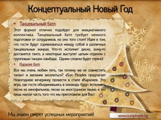 Концептуальный Новый Год
§  Танцевальный батл
Этот формат отлично подойдет для инициативного
коллектива. Танцевальный батл требует немного
подготовки от сотрудников, но оно того стоит! Идея в том,
что гости будут соревноваться между собой в различных
танцевальных жанрах. Кто-то исполнит диско, кому-то
достанется танго, а некоторые выступят целым отделом с
групповым танцем ламбада. Одним словом будет горячо!
§  Караоке батл
Все мы очень любим петь, так почему же не совместить
талант и желание веселиться? «Sun People» предлагает
Новогоднюю вечеринку провести в стиле «Караоке». Это
игра, где гости объединившись в команды будут исполнять
песни из кинофильмов, песни на иностранном языке, и это
лишь малая часть того что мы приготовили для Вас!

Мы знаем секрет успешных мероприятий!

www.sunpeople.kg

 