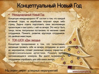 Концептуальный Новый Год
§  Международный Новый Год
Концепция международного НГ состоит в том, что каждый
активный отдел, на жеребьевке получает какую либо
страну. Задача отдела подготовить свою эксклюзивную
презентацию и выступить с ней на вечере. Это могут быть
танцы, песни, театральные постановки, по желанию самих
сотрудников. Помните, развитие кругозора сотрудниковэто двойная инвестиция.

§  ТОК-ШОУ «Две звезды»
Концепция празднования в том, что талантливые,
желающие проявить себя на вечере, сотрудники за долго
до мероприятия, готовят различные номера, совместно с
профессиональными артистами. Помимо ярких
запоминающихся номеров, Вы даете возможность
сотрудникам опробовать для себя новое амплуа.

Мы знаем секрет успешных мероприятий!

www.sunpeople.kg

 