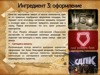 Ингредиент 3: оформление
Качество мероприятия зависит от многих компонентов, один
из это правильно подобранное оформление площадки. Оно
передает гостю атмосферу, настроение праздника, погружает
в основную идею и помогает превратить реальный мир в
сказку. Первое впечатление- это есть залог успешного
мероприятия.
ТО «Sun People» обладает собственной «Творческой
мастерской» по изготовлению различных декораций. Что
позволяет нам воплощать в жизнь самые смелые идеи для
декора.
§  Светящиеся элементы
Иллюминация всегда является выгодным вариантом
оформления, тем более Новогодней вечеринки. Светящиеся
гирлянды, фонари, цветные лампочки, дизайнерские
композиции со светящимися элементами подчеркнут
индивидуальность торжества.

www.sunpeople.kg

 