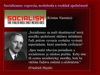 Socializmus: represia, nesloboda a rozklad spoločnosti
„Socializmus sa snaží skonštruovať novú
morálku spoločnosti slúžiacu inštinktom
ľudí, pričom vyvracia evolučne vyvinuté
usporiadanie, ktoré umožnilo civilizáciu“
„Spor medzi trhovým poriadkom a
socializmom je otázkou prežitia. Keby sme
šli cestou socialistickej morálky, bola by
väčšina ľudstva zničená a ožobráčená.“
(Friedrich Hayek)
(Kristian Niemietz)
 