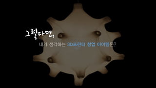 그렇다면,
내가 생각하는 3D프린터 창업 아이템은?
 