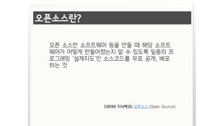 오픈소스란?
오픈 소스란 소프트웨어 등을 만들 때 해당 소프트
웨어가 어떻게 만들어졌는지 알 수 있도록 일종의 프
로그래밍 '설계지도'인 소스코드를 무료 공개, 배포
하는 것
[네이버 지식백과] 오픈소스 [Open Source]
 