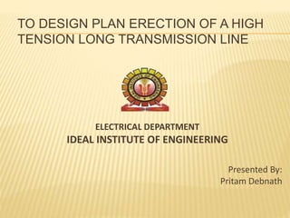 TO DESIGN PLAN ERECTION OF A HIGH
TENSION LONG TRANSMISSION LINE
ELECTRICAL DEPARTMENT
IDEAL INSTITUTE OF ENGINEERING
Presented By:
Pritam Debnath
 
