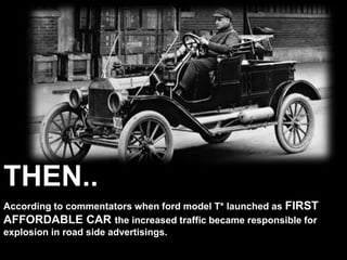 According to commentators when ford model T* launched as FIRST
AFFORDABLE CAR the increased traffic became responsible for
explosion in road side advertisings.
THEN..
 