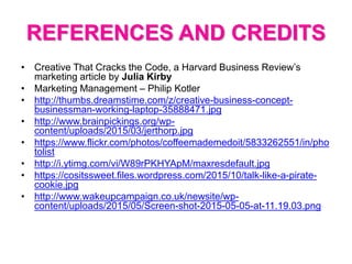 REFERENCES AND CREDITS
• Creative That Cracks the Code, a Harvard Business Review’s
marketing article by Julia Kirby
• Marketing Management – Philip Kotler
• http://thumbs.dreamstime.com/z/creative-business-concept-
businessman-working-laptop-35888471.jpg
• http://www.brainpickings.org/wp-
content/uploads/2015/03/jerthorp.jpg
• https://www.flickr.com/photos/coffeemademedoit/5833262551/in/pho
tolist
• http://i.ytimg.com/vi/W89rPKHYApM/maxresdefault.jpg
• https://cositssweet.files.wordpress.com/2015/10/talk-like-a-pirate-
cookie.jpg
• http://www.wakeupcampaign.co.uk/newsite/wp-
content/uploads/2015/05/Screen-shot-2015-05-05-at-11.19.03.png
 