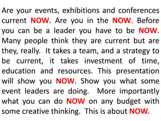 Are your events, exhibitions and conferences current NOW. Are you in the NOW. Before you can be a leader you have to be NOW.  Many people think they are current but are they, really.  It takes a team, and a strategy to be current, it takes investment of time, education and resources. This presentation will show you NOW. Show you what some event leaders are doing.  More importantly what you can do NOW on any budget with some creative thinking.  This is about NOW.  