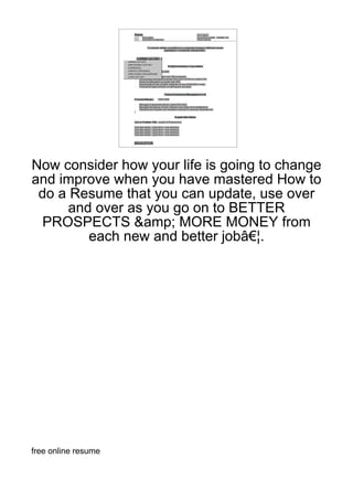 Now consider how your life is going to change
and improve when you have mastered How to
 do a Resume that you can update, use over
      and over as you go on to BETTER
  PROSPECTS &amp; MORE MONEY from
         each new and better jobâ€¦.




free online resume
 