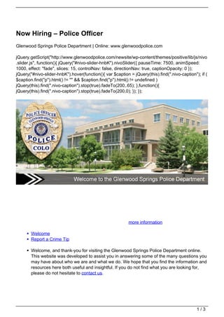 Now Hiring – Police Officer
Glenwood Springs Police Department | Online: www.glenwoodpolice.com

jQuery.getScript("http://www.glenwoodpolice.com/newsite/wp-content/themes/positive/lib/js/nivo
.slider.js", function(){ jQuery("#nivo-slider-hnbK").nivoSlider({ pauseTime: 7500, animSpeed:
1000, effect: "fade", slices: 15, controlNav: false, directionNav: true, captionOpacity: 0 });
jQuery("#nivo-slider-hnbK").hover(function(){ var $caption = jQuery(this).find(".nivo-caption"); if (
$caption.find("p").html() != "" && $caption.find("p").html() != undefined )
jQuery(this).find(".nivo-caption").stop(true).fadeTo(200,.65); },function(){
jQuery(this).find(".nivo-caption").stop(true).fadeTo(200,0); }); });




                      Now Hiring for Police Officer        more information

       Welcome
       Report a Crime Tip

       Welcome, and thank-you for visiting the Glenwood Springs Police Department online.
       This website was developed to assist you in answering some of the many questions you
       may have about who we are and what we do. We hope that you find the information and
       resources here both useful and insightful. If you do not find what you are looking for,
       please do not hesitate to contact us.




                                                                                               1/3
 