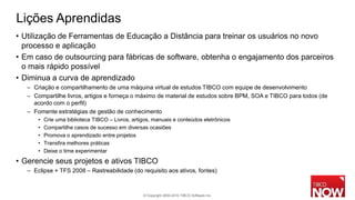 Lições Aprendidas
• Utilização de Ferramentas de Educação a Distância para treinar os usuários no novo
  processo e aplicação
• Em caso de outsourcing para fábricas de software, obtenha o engajamento dos parceiros
  o mais rápido possível
• Diminua a curva de aprendizado
   – Criação e compartilhamento de uma máquina virtual de estudos TIBCO com equipe de desenvolvimento
   – Compartilhe livros, artigos e forneça o máximo de material de estudos sobre BPM, SOA e TIBCO para todos (de
     acordo com o perfil)
   – Fomente estratégias de gestão de conhecimento
       •   Crie uma biblioteca TIBCO – Livros, artigos, manuais e conteúdos eletrônicos
       •   Compartilhe casos de sucesso em diversas ocasiões
       •   Promova o aprendizado entre projetos
       •   Transfira melhores práticas
       •   Deixe o time experimentar
• Gerencie seus projetos e ativos TIBCO
   – Eclipse + TFS 2008 – Rastreabilidade (do requisito aos ativos, fontes)



                                                   © Copyright 2000-2010 TIBCO Software Inc.
 