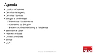 Agenda
•   Localiza - Overview
•   Desafios de Negócio
•   Desafios Técnicos
•   Solução e Metodologia
      – Processos – as-is e to-be
      – Arquitetura da Solução
      – Business Activity Monitoring e Tendências
•   Benefícios e Valor
•   Próximos Passos
•   Lições Aprendidas
•   Equipe
•   Q&A



                                      © Copyright 2000-2010 TIBCO Software Inc.
 