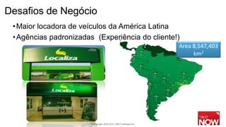 Desafios de Negócio
 • Maior locadora de veículos da América Latina
 • Agências padronizadas (Experiência do cliente!)
                                                                    Area 8,547,403
                                                                         km2




                        © Copyright 2000-2010 TIBCO Software Inc.
 