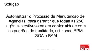 Solução

Automatizar o Processo de Manutenção de
 Agências, para garantir que todas as 250
agências estivessem em conformidade com
 os padrões de qualidade, utilizando BPM,
               SOA e BAM


               © Copyright 2000-2010 TIBCO Software Inc.
 
