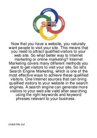 Now that you have a website, you naturally
want people to visit your site. This means that
 you need to attract qualified visitors to your
   web site. So what better way to Internet
    marketing or online marketing? Internet
Marketing covers many different methods you
 want to get visitors to visit your site. So let's
Search Engine Marketing, which is one of the
most effective ways to achieve these qualified
 visitors. One Internet sources that can bring
qualified visitors to your website in the search
engines. A search engine can generate more
visitors to your web site valid after searching
    using the right keywords and keyword
     phrases relevant to your business.




check this out
 