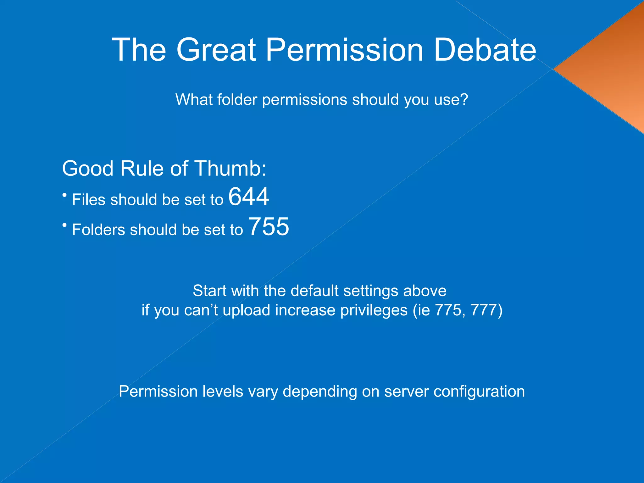 The Great Permission Debate
What folder permissions should you use?
Good Rule of Thumb:
• Files should be set to 644
• Folders should be set to 755
Start with the default settings above
if you can’t upload increase privileges (ie 775, 777)
Permission levels vary depending on server configuration
 