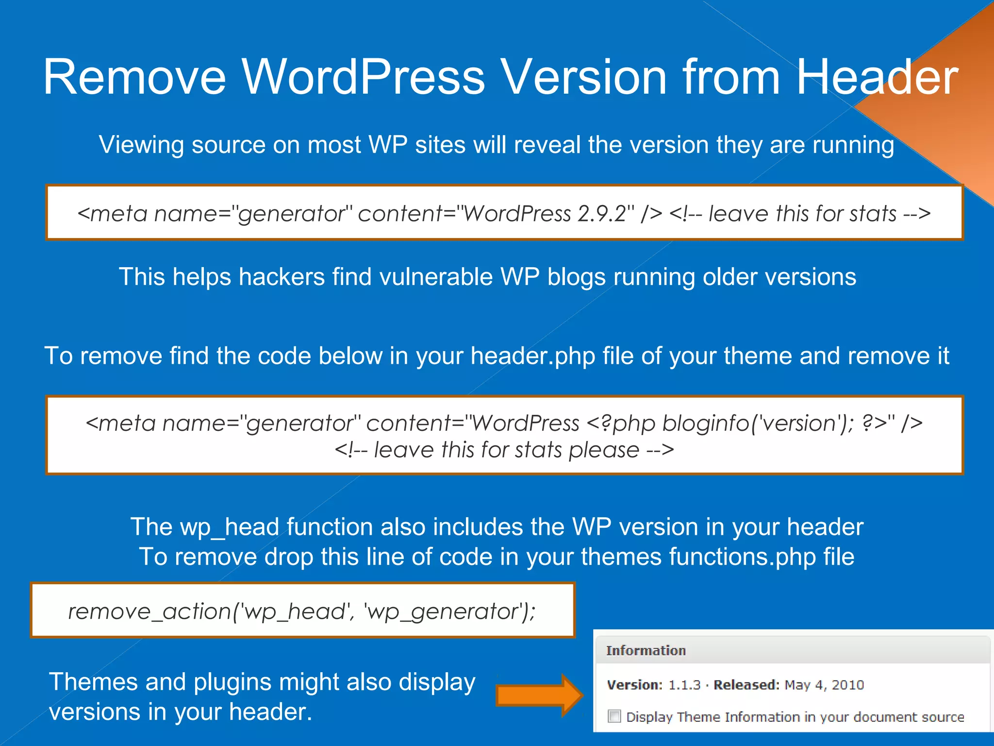 Remove WordPress Version from Header
Viewing source on most WP sites will reveal the version they are running
This helps hackers find vulnerable WP blogs running older versions
<meta name="generator" content="WordPress 2.9.2" /> <!-- leave this for stats -->
To remove find the code below in your header.php file of your theme and remove it
<meta name="generator" content="WordPress <?php bloginfo('version'); ?>" />
<!-- leave this for stats please -->
Themes and plugins might also display
versions in your header.
The wp_head function also includes the WP version in your header
To remove drop this line of code in your themes functions.php file
remove_action('wp_head', 'wp_generator');
 