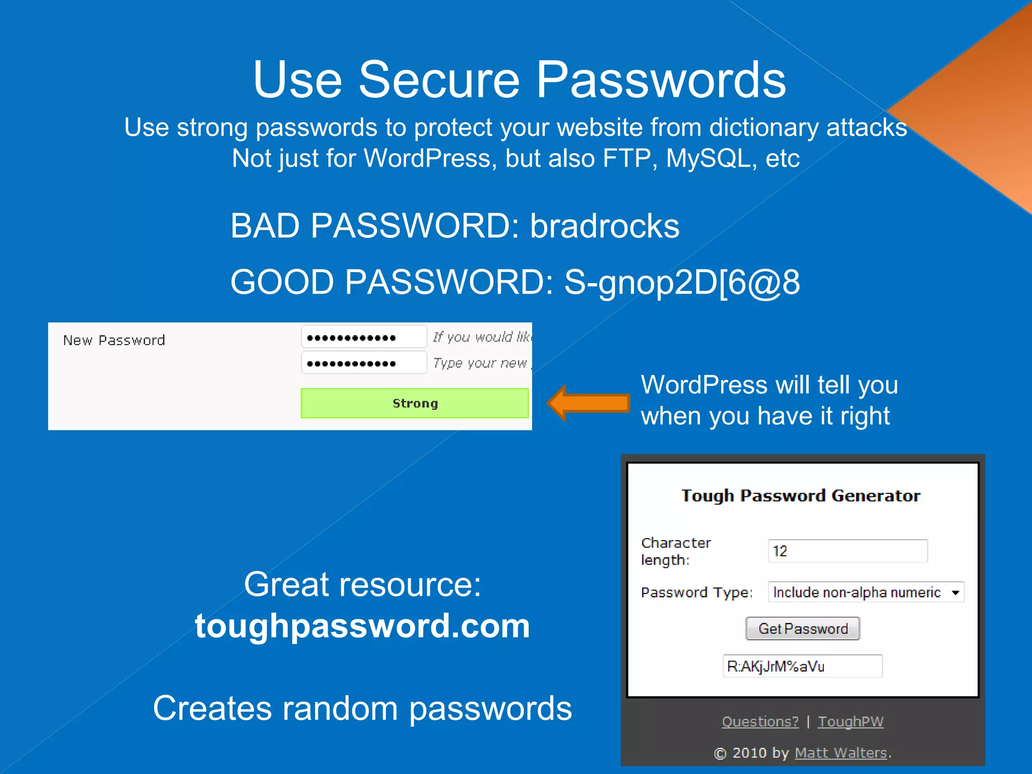 Use Secure Passwords
Use strong passwords to protect your website from dictionary attacks
Not just for WordPress, but also FTP, MySQL, etc
BAD PASSWORD: bradrocks
Great resource:
toughpassword.com
Creates random passwords
GOOD PASSWORD: S-gnop2D[6@8
WordPress will tell you
when you have it right
 