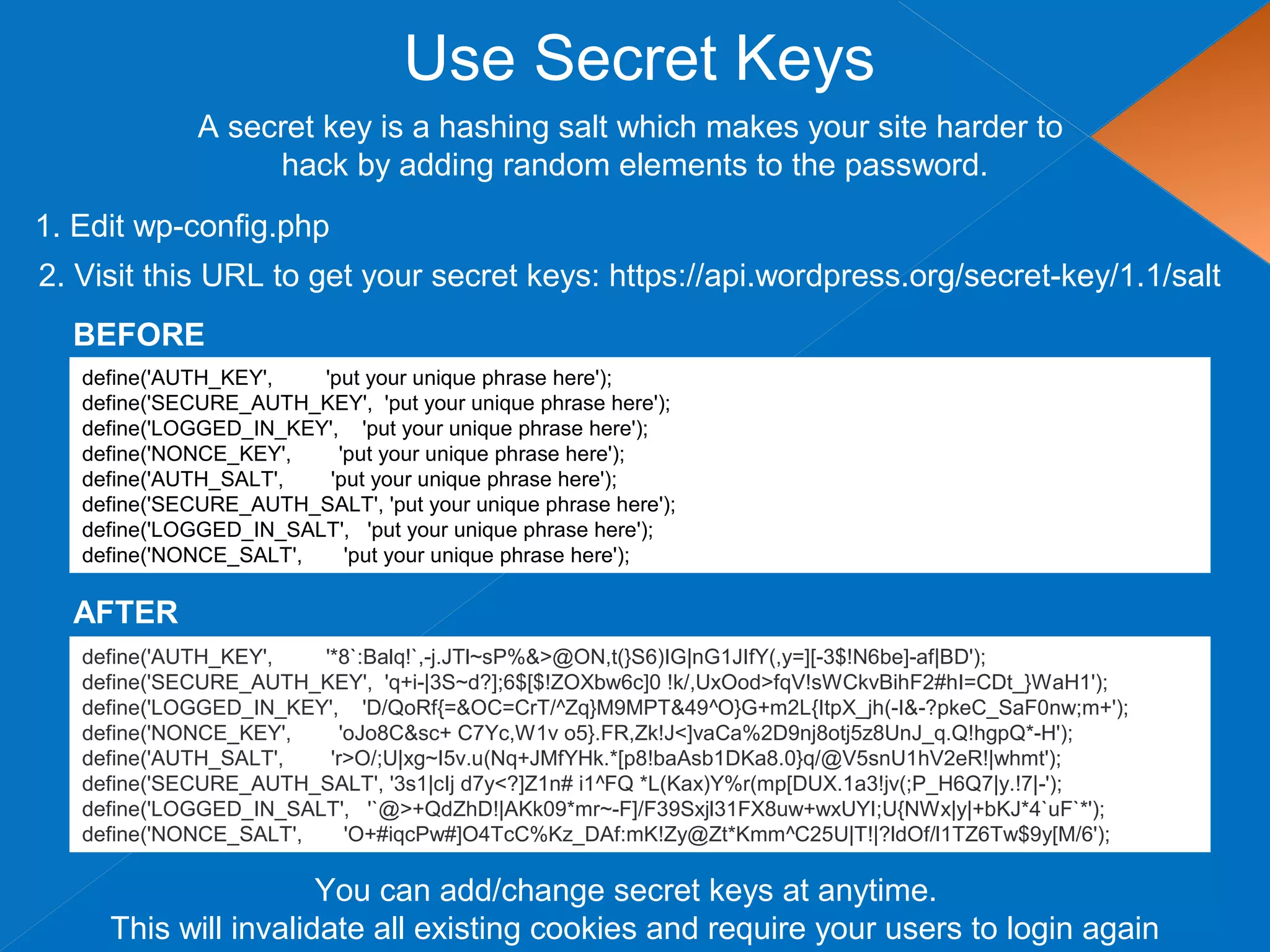 Use Secret Keys
define('AUTH_KEY', 'put your unique phrase here');
define('SECURE_AUTH_KEY', 'put your unique phrase here');
define('LOGGED_IN_KEY', 'put your unique phrase here');
define('NONCE_KEY', 'put your unique phrase here');
define('AUTH_SALT', 'put your unique phrase here');
define('SECURE_AUTH_SALT', 'put your unique phrase here');
define('LOGGED_IN_SALT', 'put your unique phrase here');
define('NONCE_SALT', 'put your unique phrase here');
1. Edit wp-config.php
A secret key is a hashing salt which makes your site harder to
hack by adding random elements to the password.
2. Visit this URL to get your secret keys: https://api.wordpress.org/secret-key/1.1/salt
BEFORE
define('AUTH_KEY', '*8`:Balq!`,-j.JTl~sP%&>@ON,t(}S6)IG|nG1JIfY(,y=][-3$!N6be]-af|BD');
define('SECURE_AUTH_KEY', 'q+i-|3S~d?];6$[$!ZOXbw6c]0 !k/,UxOod>fqV!sWCkvBihF2#hI=CDt_}WaH1');
define('LOGGED_IN_KEY', 'D/QoRf{=&OC=CrT/^Zq}M9MPT&49^O}G+m2L{ItpX_jh(-I&-?pkeC_SaF0nw;m+');
define('NONCE_KEY', 'oJo8C&sc+ C7Yc,W1v o5}.FR,Zk!J<]vaCa%2D9nj8otj5z8UnJ_q.Q!hgpQ*-H');
define('AUTH_SALT', 'r>O/;U|xg~I5v.u(Nq+JMfYHk.*[p8!baAsb1DKa8.0}q/@V5snU1hV2eR!|whmt');
define('SECURE_AUTH_SALT', '3s1|cIj d7y<?]Z1n# i1^FQ *L(Kax)Y%r(mp[DUX.1a3!jv(;P_H6Q7|y.!7|-');
define('LOGGED_IN_SALT', '`@>+QdZhD!|AKk09*mr~-F]/F39Sxjl31FX8uw+wxUYI;U{NWx|y|+bKJ*4`uF`*');
define('NONCE_SALT', 'O+#iqcPw#]O4TcC%Kz_DAf:mK!Zy@Zt*Kmm^C25U|T!|?ldOf/l1TZ6Tw$9y[M/6');
AFTER
You can add/change secret keys at anytime.
This will invalidate all existing cookies and require your users to login again
 