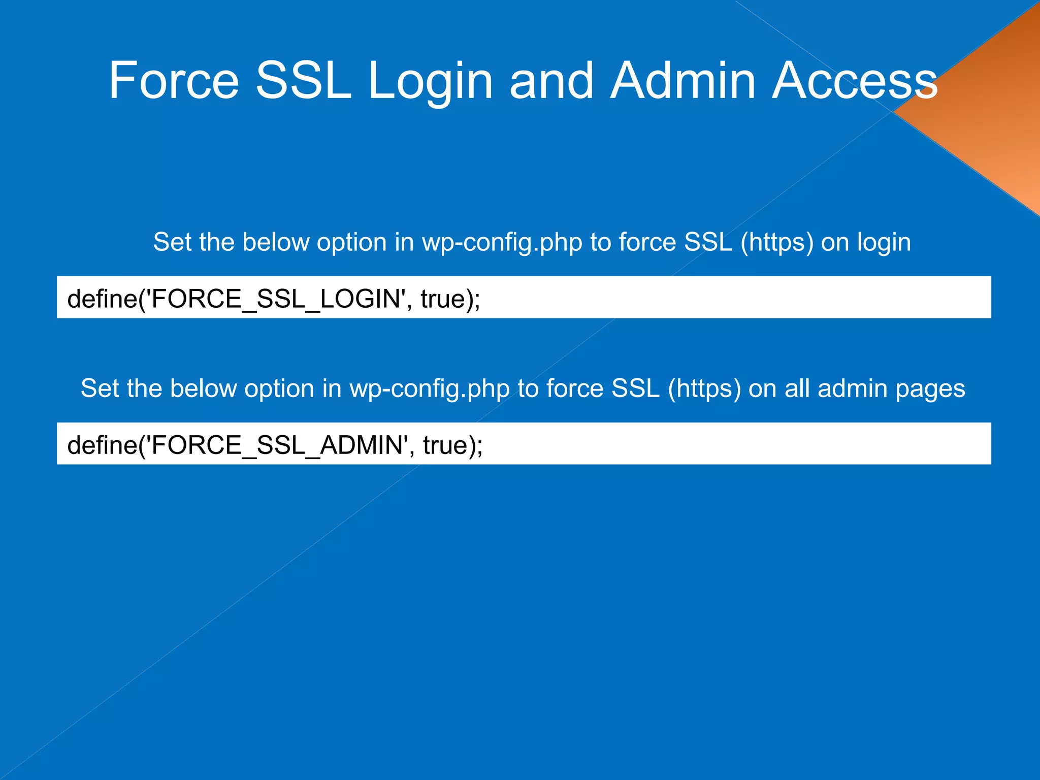 Force SSL Login and Admin Access
define('FORCE_SSL_LOGIN', true);
Set the below option in wp-config.php to force SSL (https) on login
Set the below option in wp-config.php to force SSL (https) on all admin pages
define('FORCE_SSL_ADMIN', true);
 
