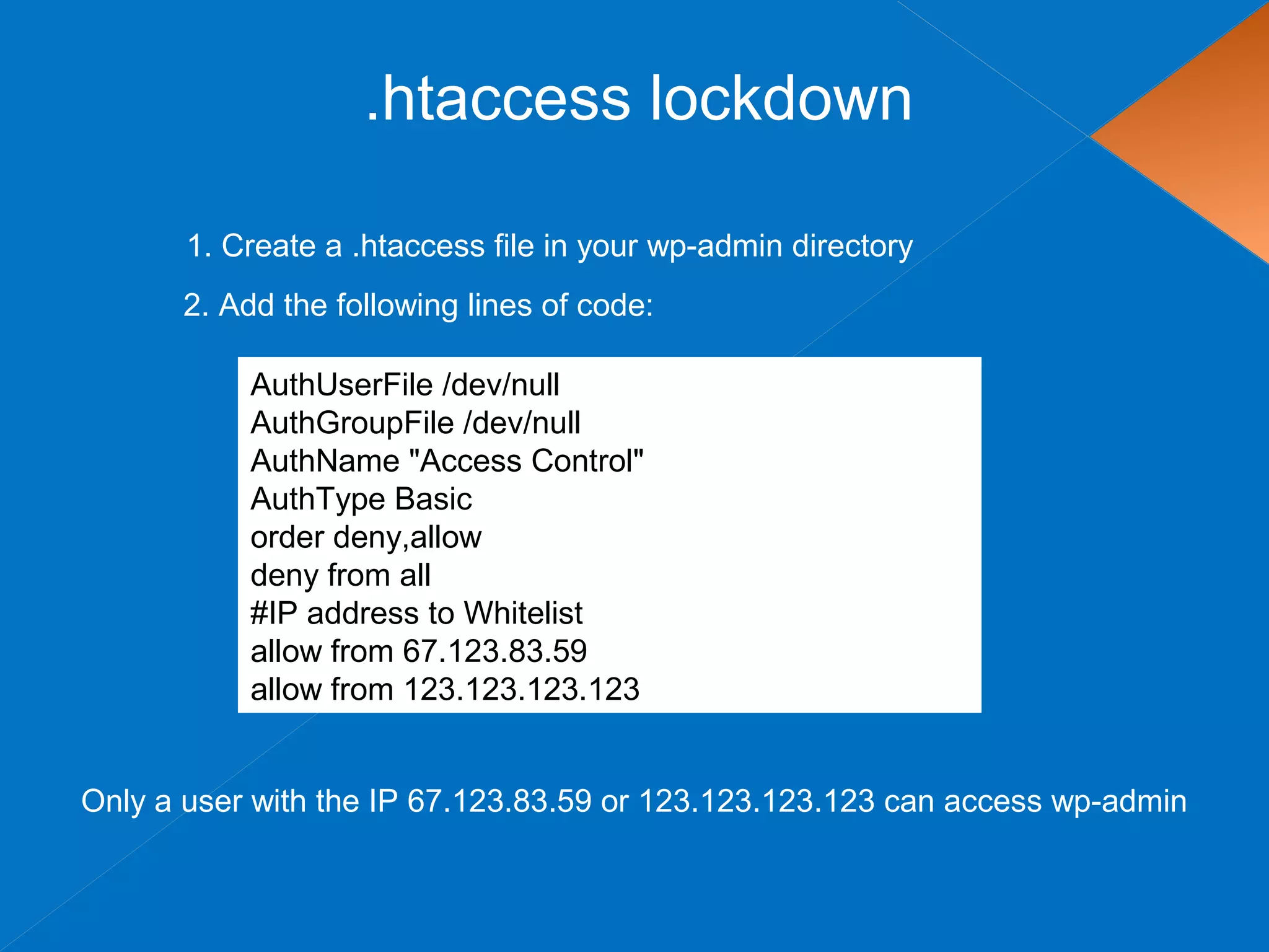 .htaccess lockdown
AuthUserFile /dev/null
AuthGroupFile /dev/null
AuthName "Access Control"
AuthType Basic
order deny,allow
deny from all
#IP address to Whitelist
allow from 67.123.83.59
allow from 123.123.123.123
1. Create a .htaccess file in your wp-admin directory
Only a user with the IP 67.123.83.59 or 123.123.123.123 can access wp-admin
2. Add the following lines of code:
 